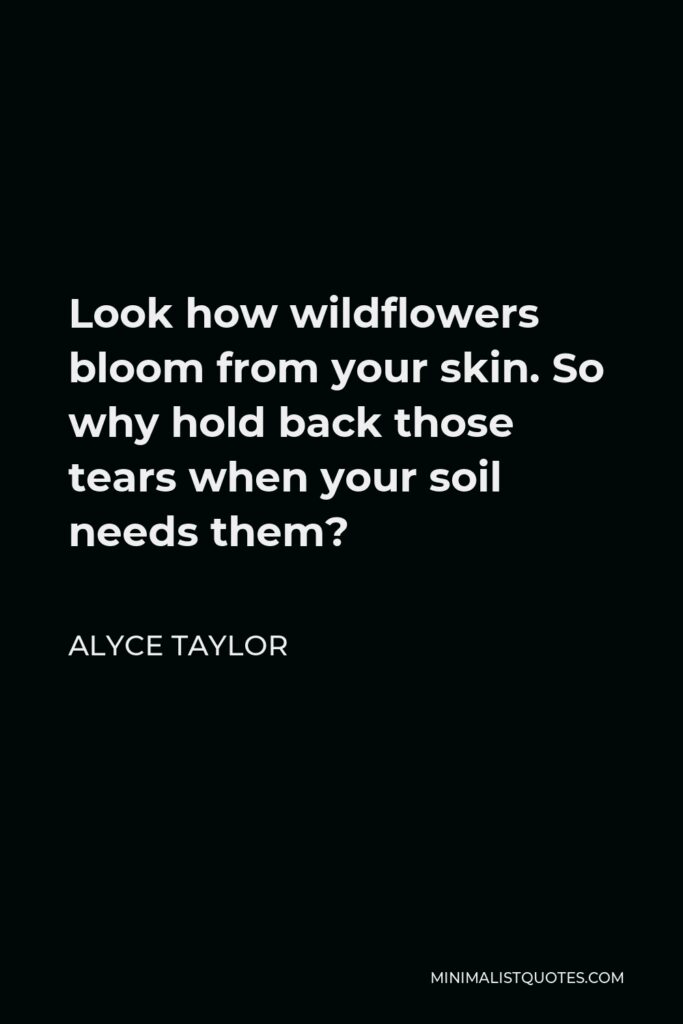 Alyce Taylor Quote - Look how wildflowers bloom from your skin. So why hold back those tears when your soil needs them?