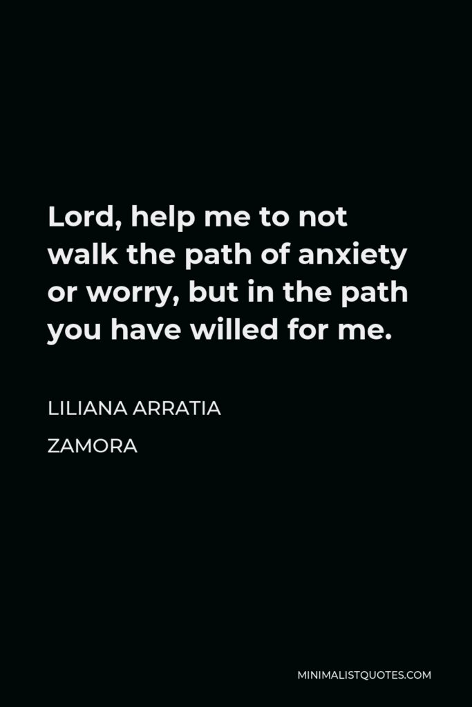 Liliana Arratia Zamora Quote - Lord, help me to not walk the path of anxiety or worry, but in the path you have willed for me.
