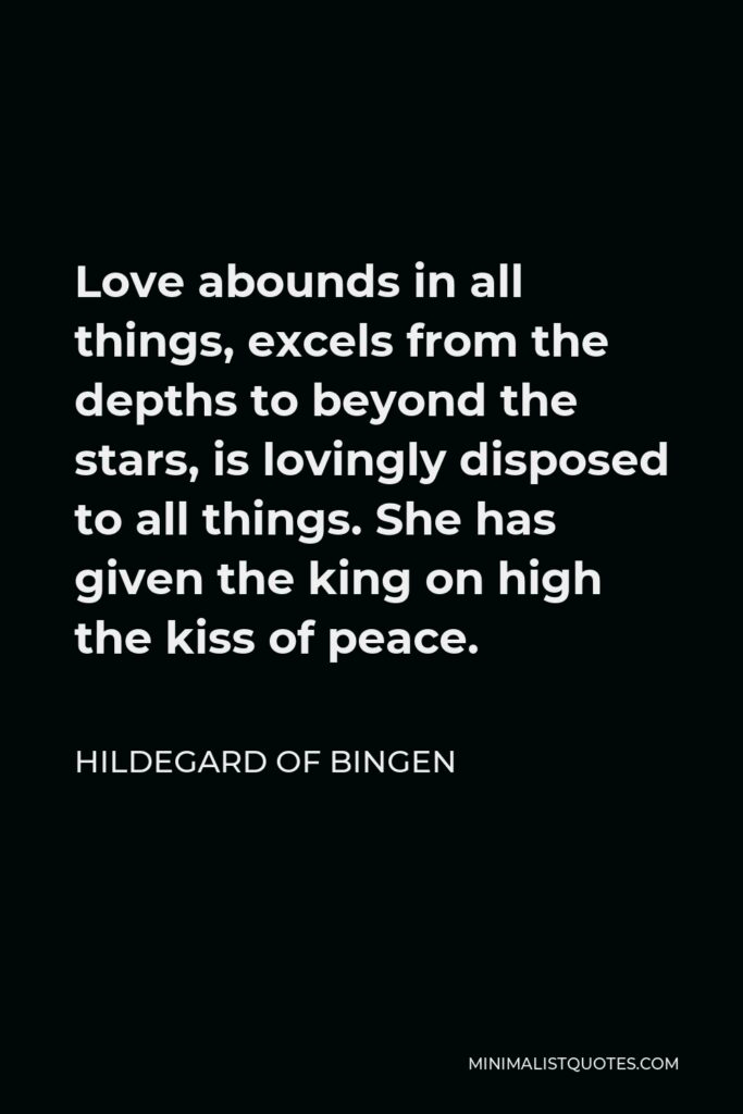 Hildegard of Bingen Quote - Love abounds in all things, excels from the depths to beyond the stars, is lovingly disposed to all things. She has given the king on high the kiss of peace.
