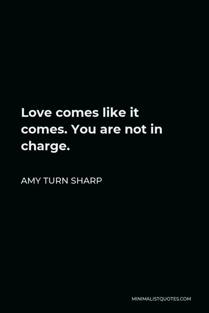 Amy Turn Sharp Quote - Love comes like it comes. You are not in charge.