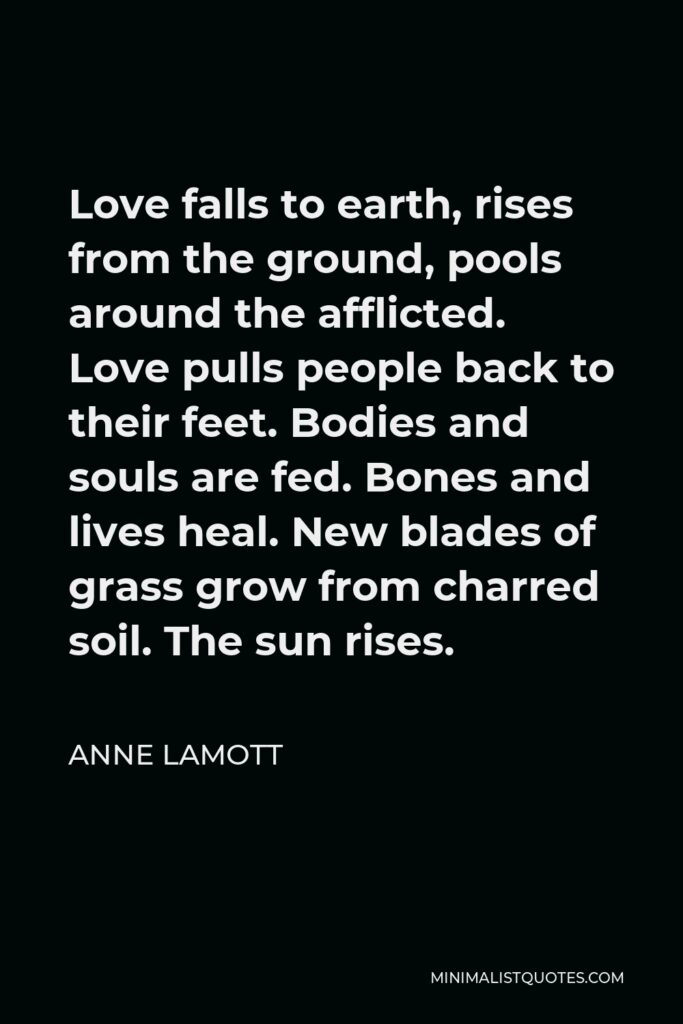 Anne Lamott Quote - Love falls to earth, rises from the ground, pools around the afflicted. Love pulls people back to their feet. Bodies and souls are fed. Bones and lives heal. New blades of grass grow from charred soil. The sun rises.