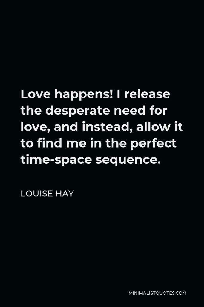 Louise Hay Quote - Love happens! I release the desperate need for love, and instead, allow it to find me in the perfect time-space sequence.