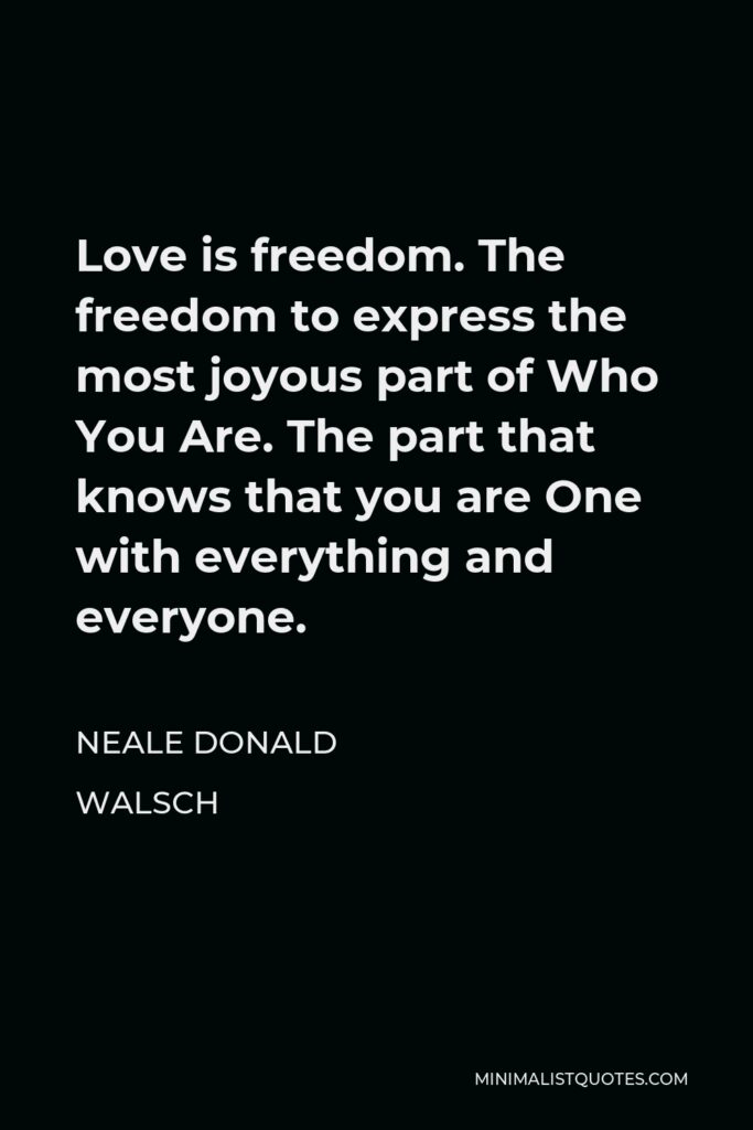 Neale Donald Walsch Quote - Love is freedom. The freedom to express the most joyous part of Who You Are. The part that knows that you are One with everything and everyone.