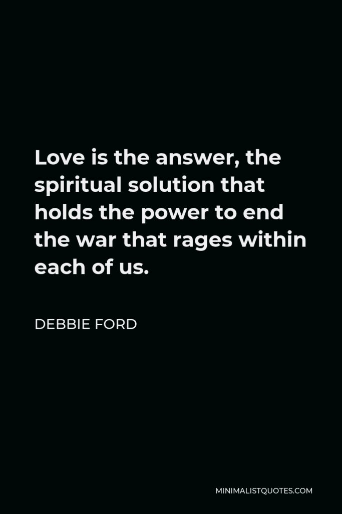 Debbie Ford Quote - Love is the answer, the spiritual solution that holds the power to end the war that rages within each of us.