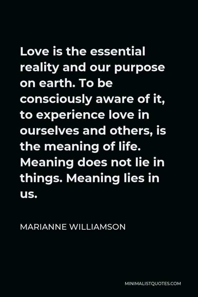 Marianne Williamson Quote - Love is the essential reality and our purpose on earth. To be consciously aware of it, to experience love in ourselves and others, is the meaning of life. Meaning does not lie in things. Meaning lies in us.