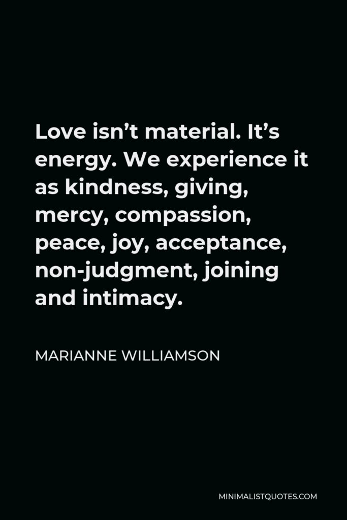 Marianne Williamson Quote - Love isn’t material. It’s energy. We experience it as kindness, giving, mercy, compassion, peace, joy, acceptance, non-judgment, joining and intimacy.