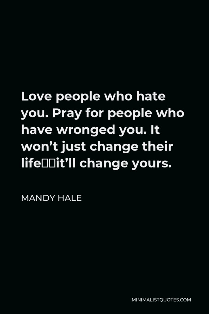 Mandy Hale Quote - Love people who hate you. Pray for people who have wronged you. It won’t just change their life…it’ll change yours.