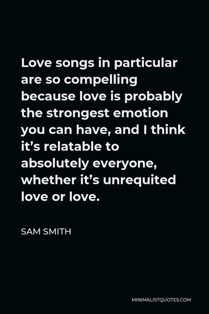 Sam Smith Quote - Love songs in particular are so compelling because love is probably the strongest emotion you can have, and I think it’s relatable to absolutely everyone, whether it’s unrequited love or love.