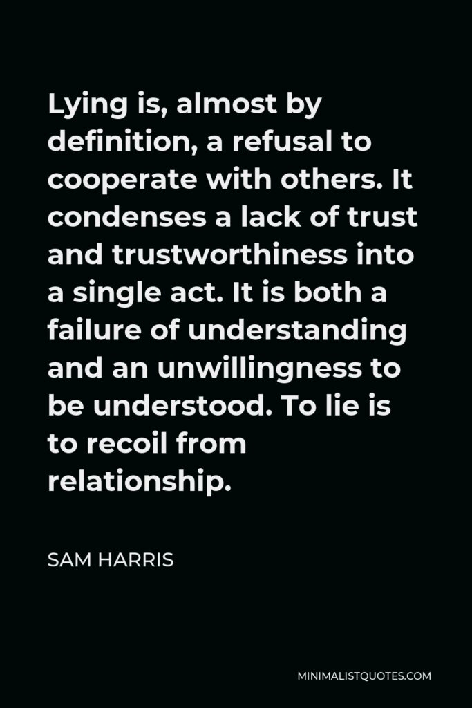 Sam Harris Quote - Lying is, almost by definition, a refusal to cooperate with others. It condenses a lack of trust and trustworthiness into a single act. It is both a failure of understanding and an unwillingness to be understood. To lie is to recoil from relationship.