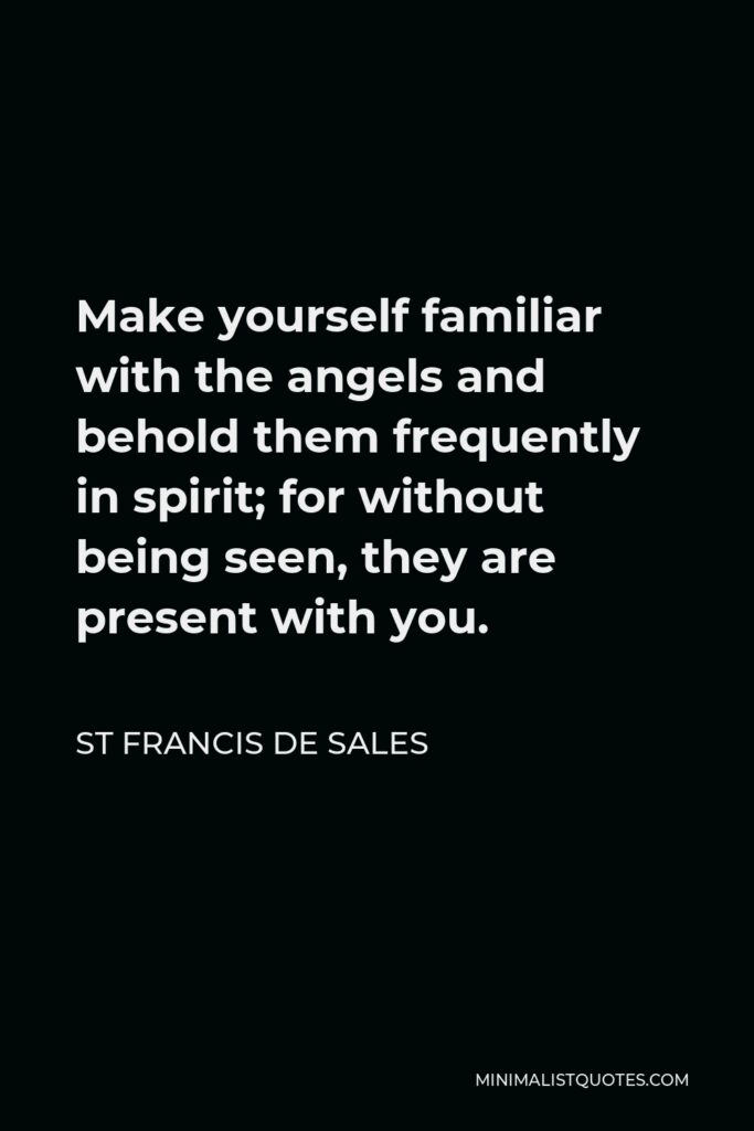 St Francis De Sales Quote - Make yourself familiar with the angels and behold them frequently in spirit; for without being seen, they are present with you.