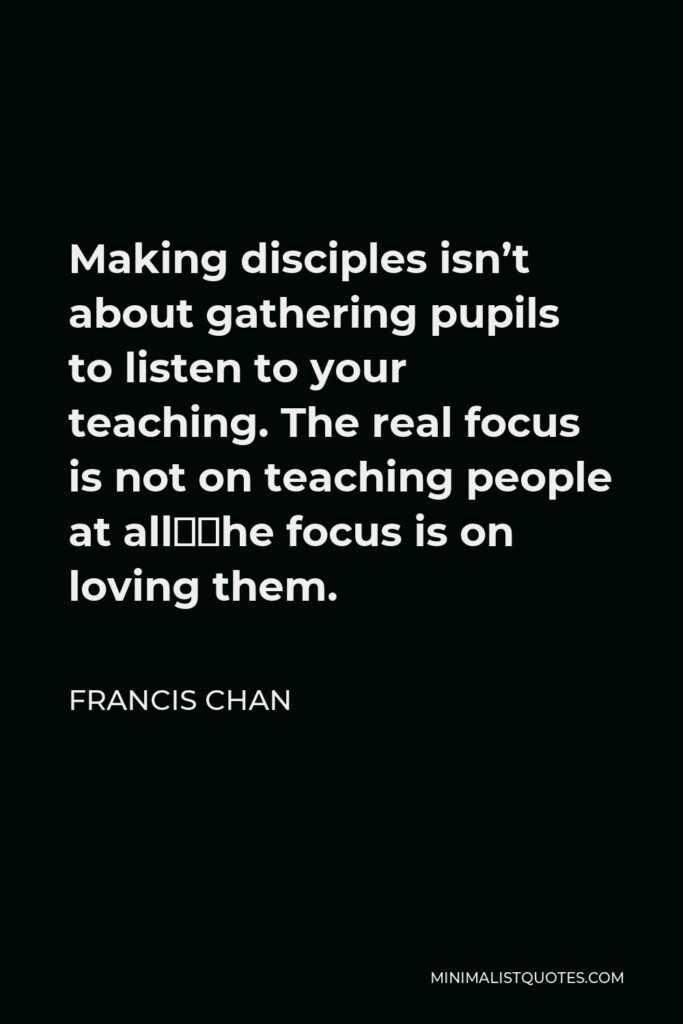 Francis Chan Quote - Making disciples isn’t about gathering pupils to listen to your teaching. The real focus is not on teaching people at all–the focus is on loving them.