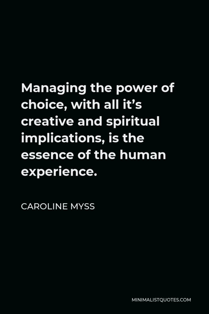 Caroline Myss Quote - Managing the power of choice, with all it’s creative and spiritual implications, is the essence of the human experience.