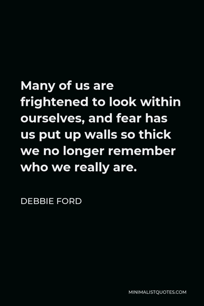 Debbie Ford Quote - Many of us are frightened to look within ourselves, and fear has us put up walls so thick we no longer remember who we really are.