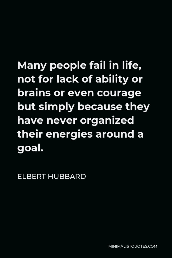 Elbert Hubbard Quote - Many people fail in life, not for lack of ability or brains or even courage but simply because they have never organized their energies around a goal.