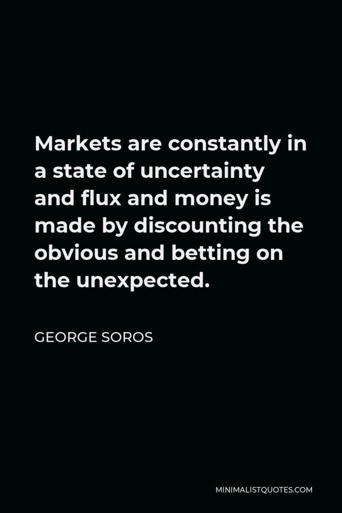 George Soros Quote - Markets are constantly in a state of uncertainty and flux and money is made by discounting the obvious and betting on the unexpected.
