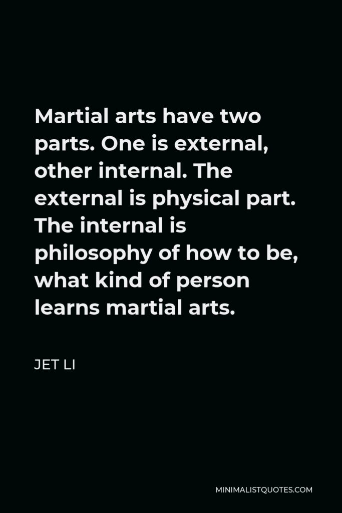 Jet Li Quote - Martial arts have two parts. One is external, other internal. The external is physical part. The internal is philosophy of how to be, what kind of person learns martial arts.