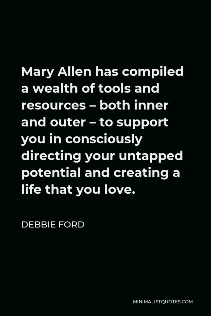 Debbie Ford Quote - Mary Allen has compiled a wealth of tools and resources – both inner and outer – to support you in consciously directing your untapped potential and creating a life that you love.
