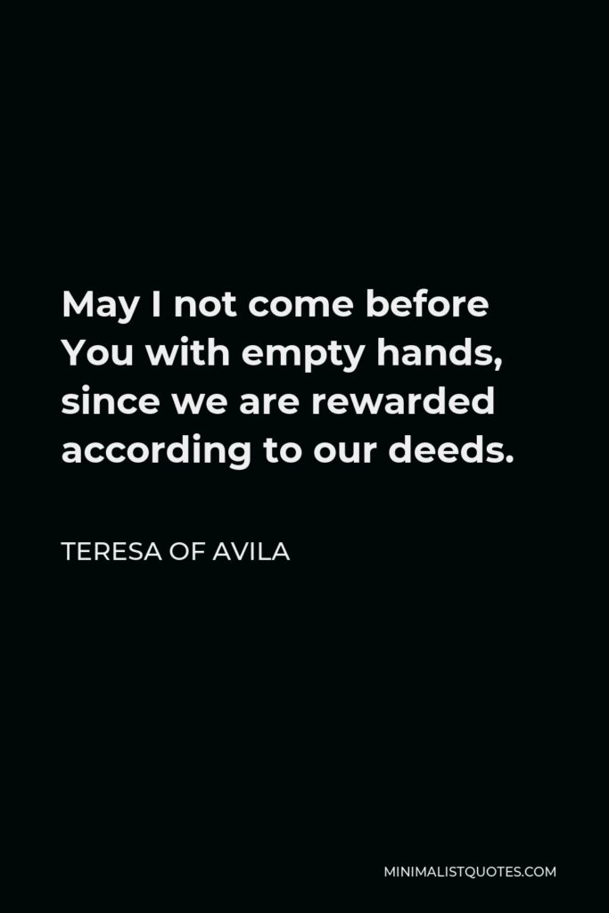 Teresa of Avila Quote - May I not come before You with empty hands, since we are rewarded according to our deeds.