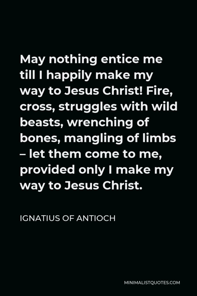 Ignatius of Antioch Quote - May nothing entice me till I happily make my way to Jesus Christ! Fire, cross, struggles with wild beasts, wrenching of bones, mangling of limbs – let them come to me, provided only I make my way to Jesus Christ.