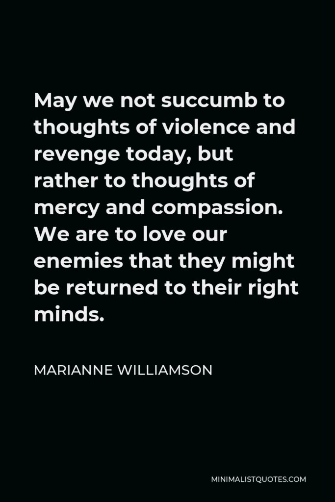 Marianne Williamson Quote - May we not succumb to thoughts of violence and revenge today, but rather to thoughts of mercy and compassion. We are to love our enemies that they might be returned to their right minds.
