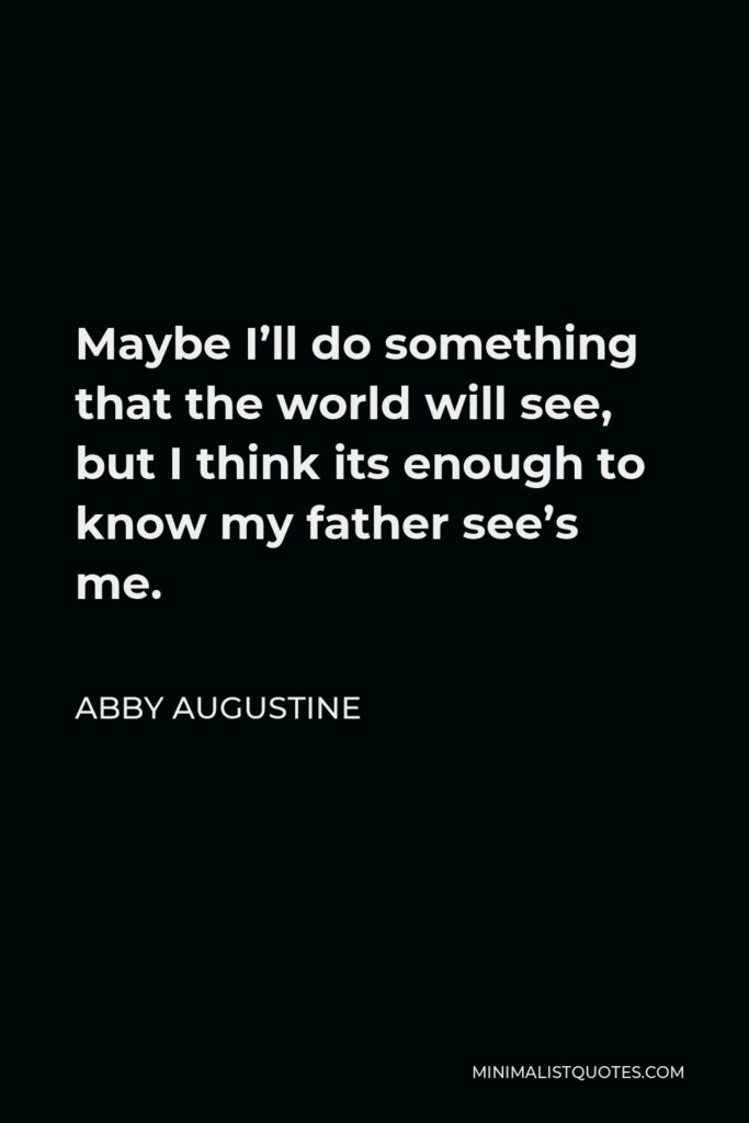 Abby Augustine Quote - Maybe I’ll do something that the world will see, but I think its enough to know my father see’s me.