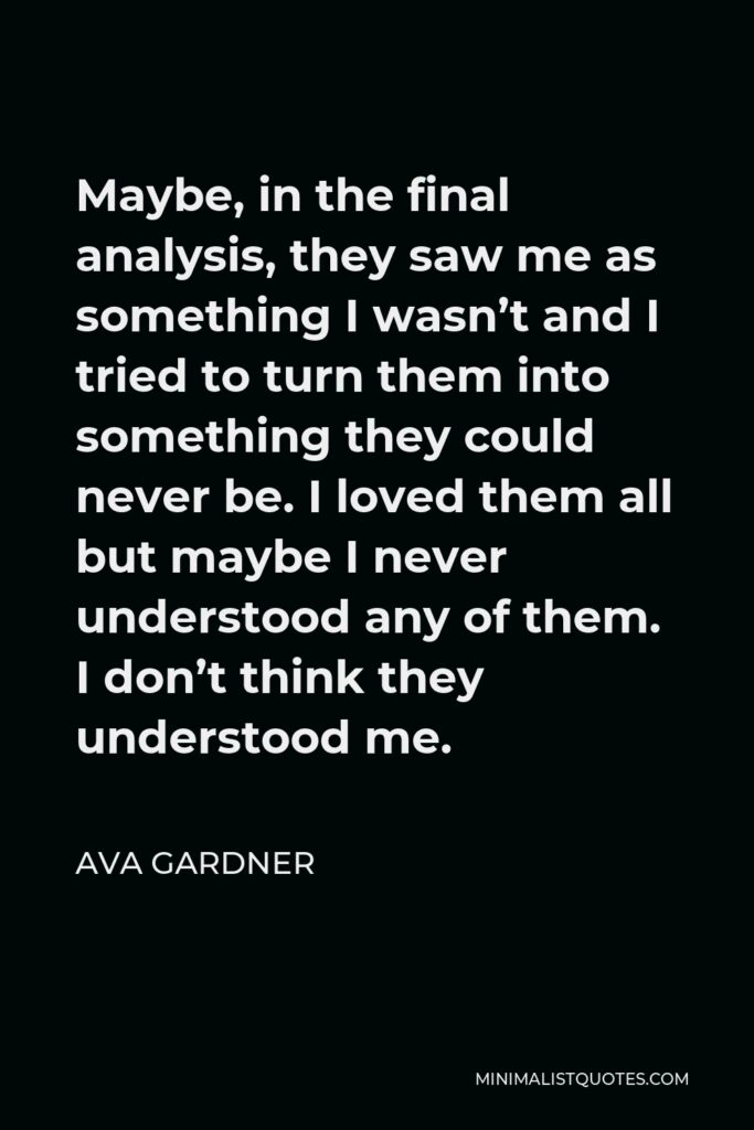 Ava Gardner Quote - Maybe, in the final analysis, they saw me as something I wasn’t and I tried to turn them into something they could never be. I loved them all but maybe I never understood any of them. I don’t think they understood me.