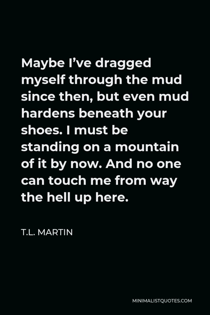 T.L. Martin Quote - Maybe I’ve dragged myself through the mud since then, but even mud hardens beneath your shoes. I must be standing on a mountain of it by now. And no one can touch me from way the hell up here.