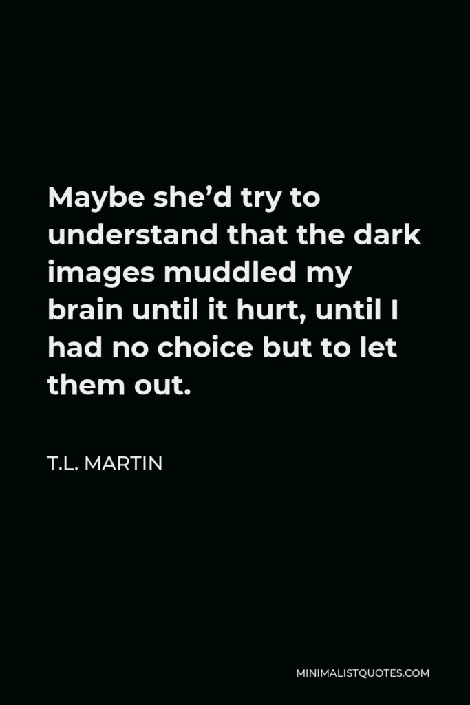 T.L. Martin Quote - Maybe she’d try to understand that the dark images muddled my brain until it hurt, until I had no choice but to let them out.