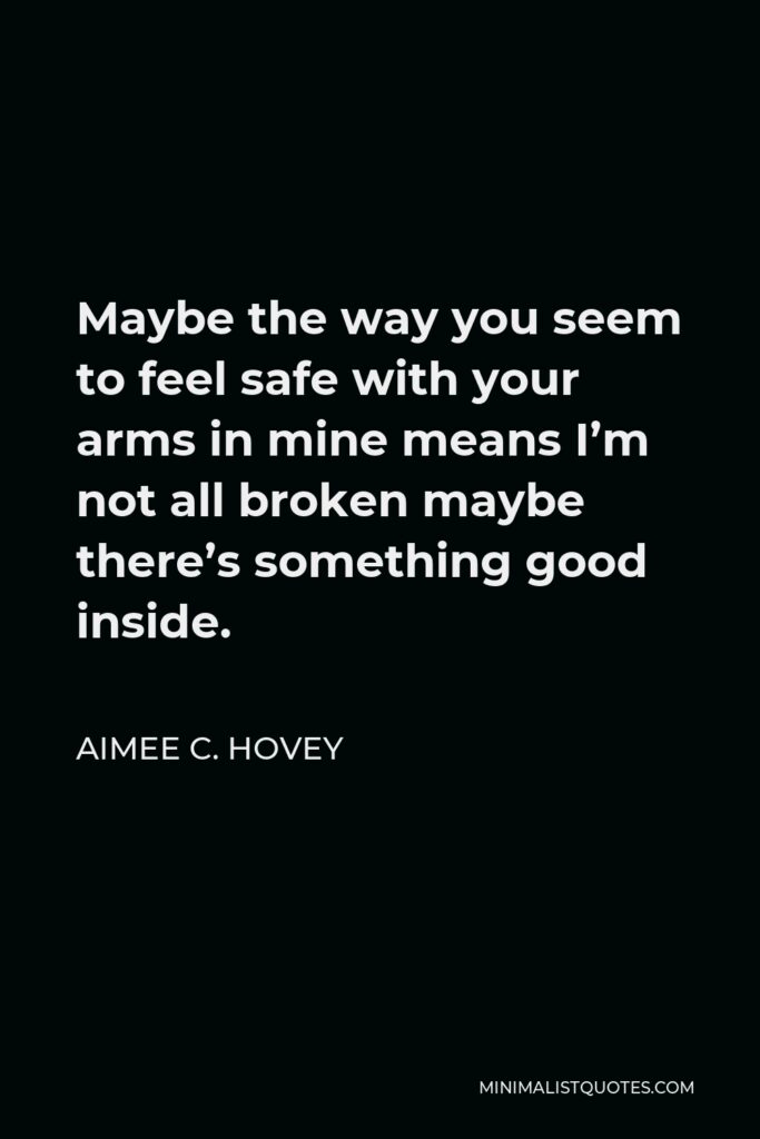 Aimee C. Hovey Quote - Maybe the way you seem to feel safe with your arms in mine means I’m not all broken maybe there’s something good inside.