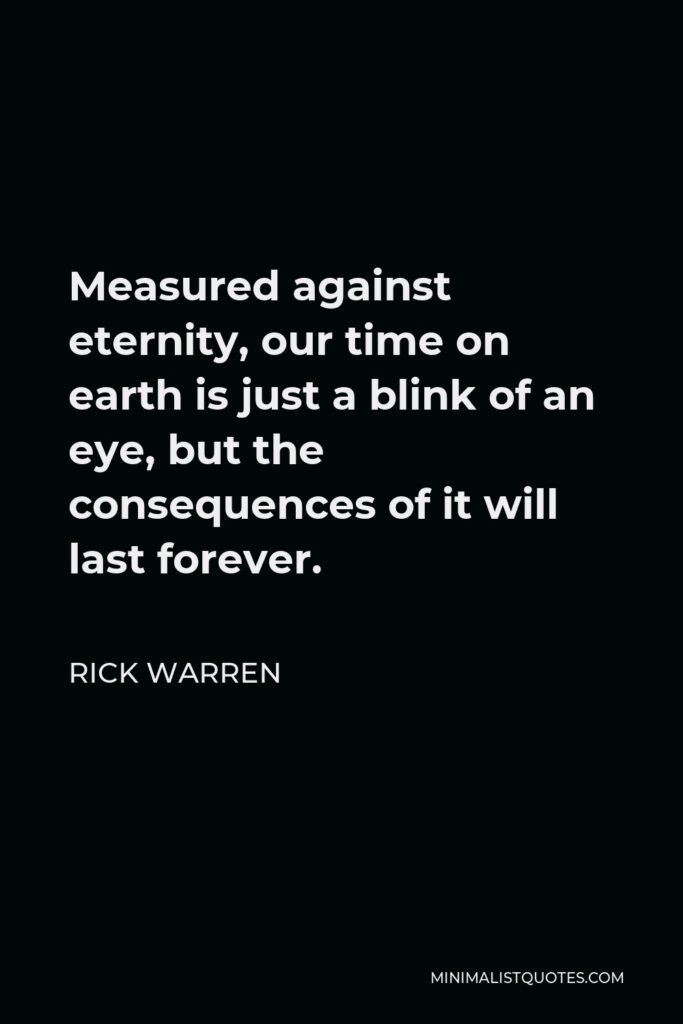 Rick Warren Quote - Measured against eternity, our time on earth is just a blink of an eye, but the consequences of it will last forever.