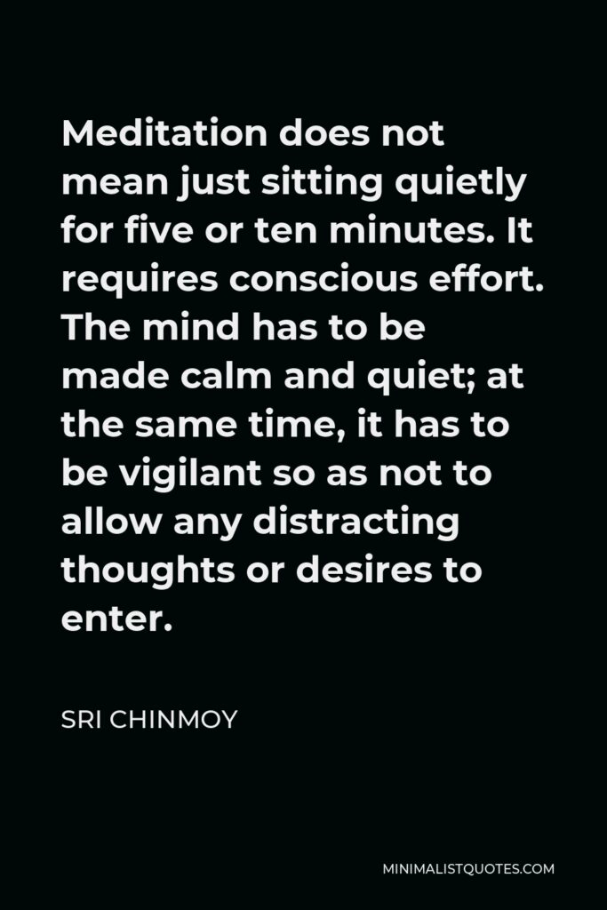 Sri Chinmoy Quote - Meditation does not mean just sitting quietly for five or ten minutes. It requires conscious effort. The mind has to be made calm and quiet; at the same time, it has to be vigilant so as not to allow any distracting thoughts or desires to enter.