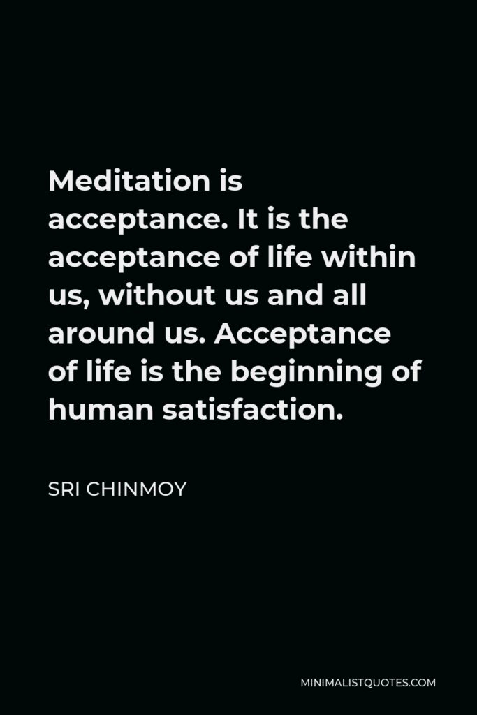 Sri Chinmoy Quote - Meditation is acceptance. It is the acceptance of life within us, without us and all around us. Acceptance of life is the beginning of human satisfaction.