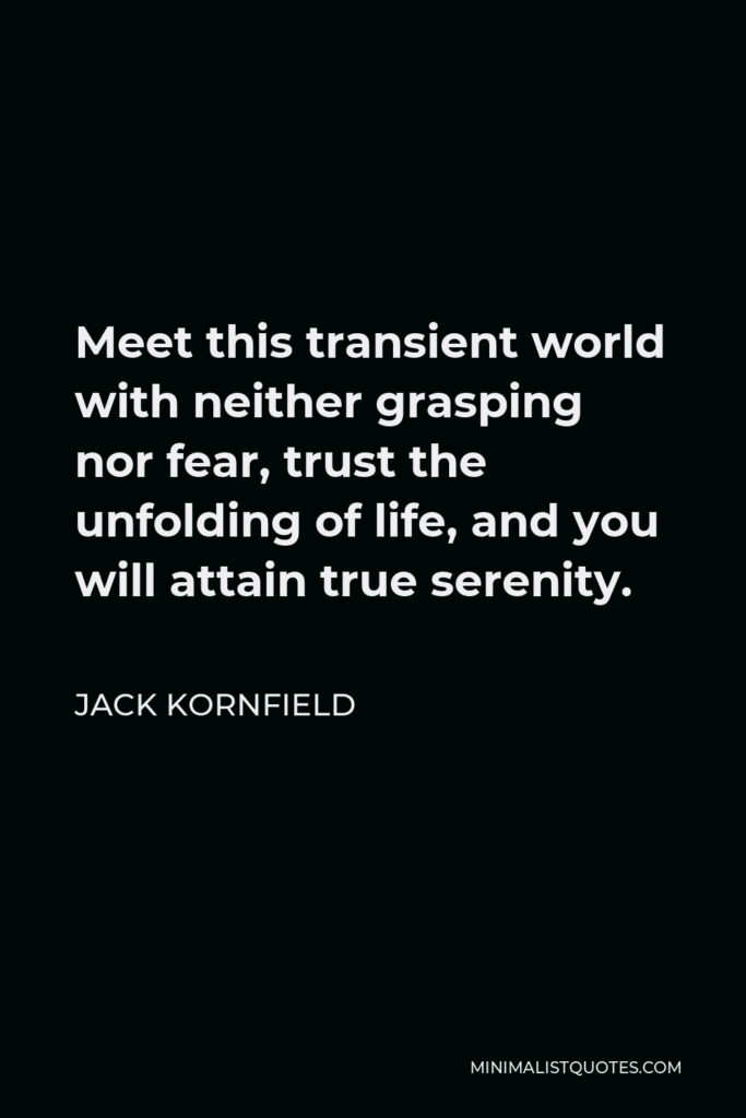 Jack Kornfield Quote - Meet this transient world with neither grasping nor fear, trust the unfolding of life, and you will attain true serenity.