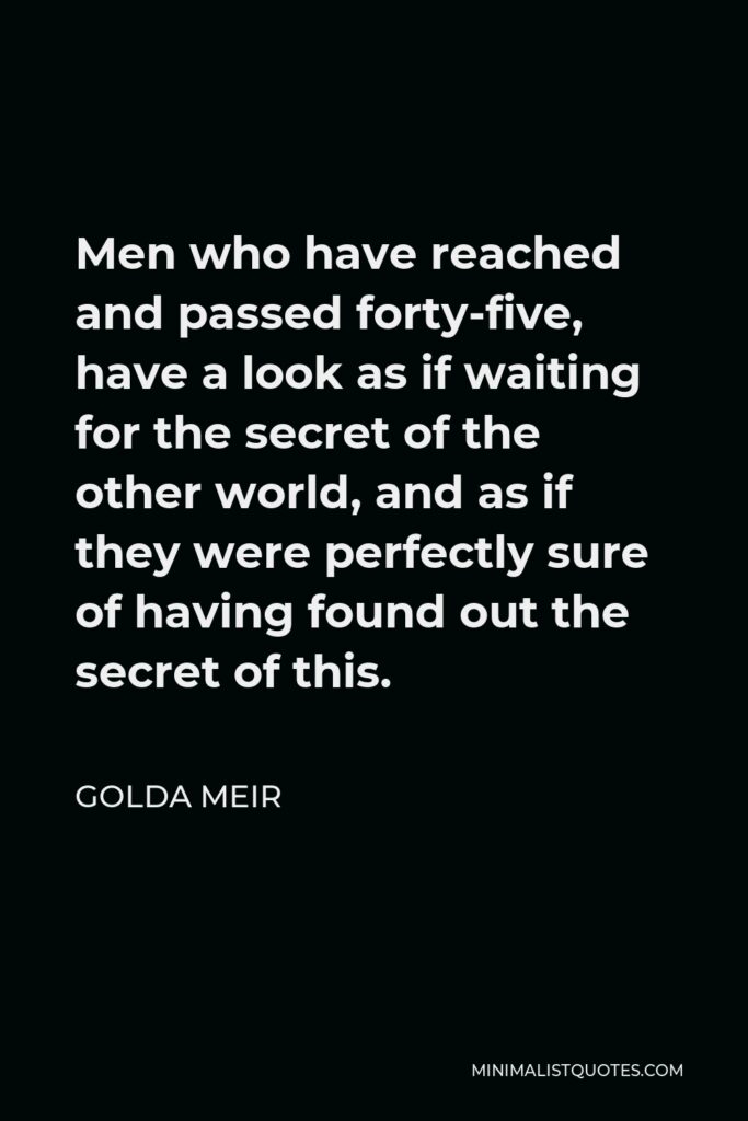Golda Meir Quote - Men who have reached and passed forty-five, have a look as if waiting for the secret of the other world, and as if they were perfectly sure of having found out the secret of this.