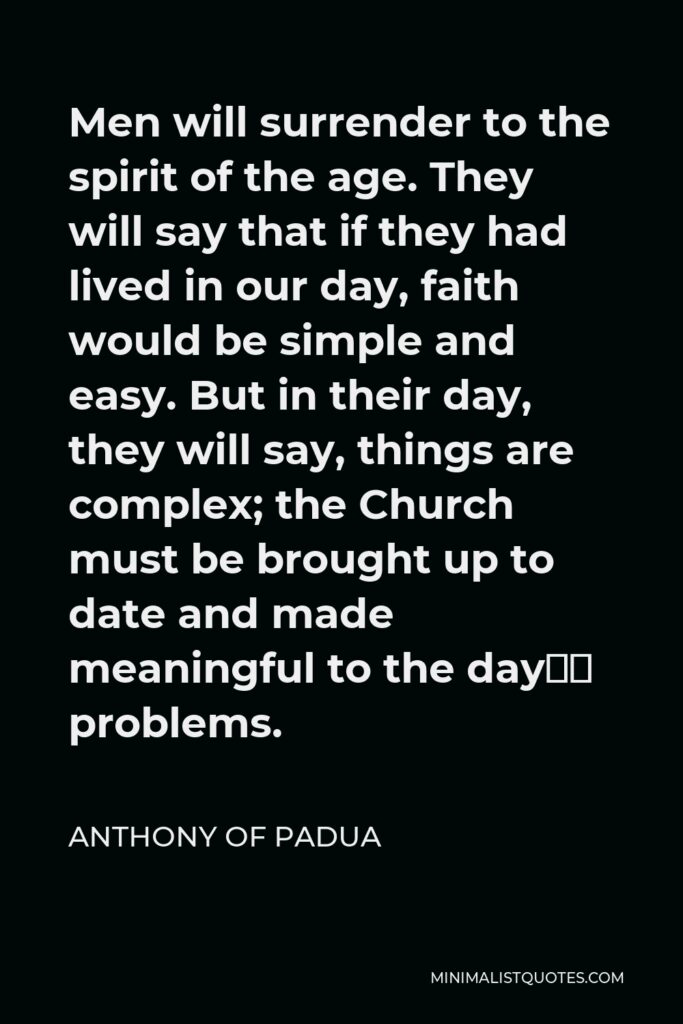 Anthony of Padua Quote - Men will surrender to the spirit of the age. They will say that if they had lived in our day, faith would be simple and easy. But in their day, they will say, things are complex; the Church must be brought up to date and made meaningful to the day’s problems.