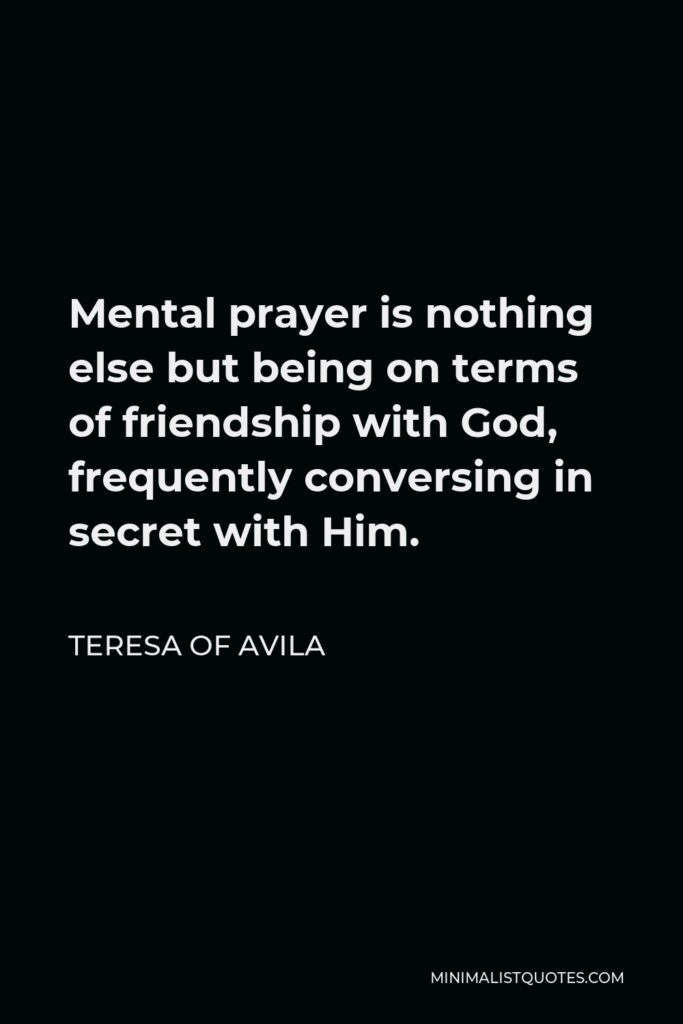 Teresa of Avila Quote - Mental prayer is nothing else but being on terms of friendship with God, frequently conversing in secret with Him.