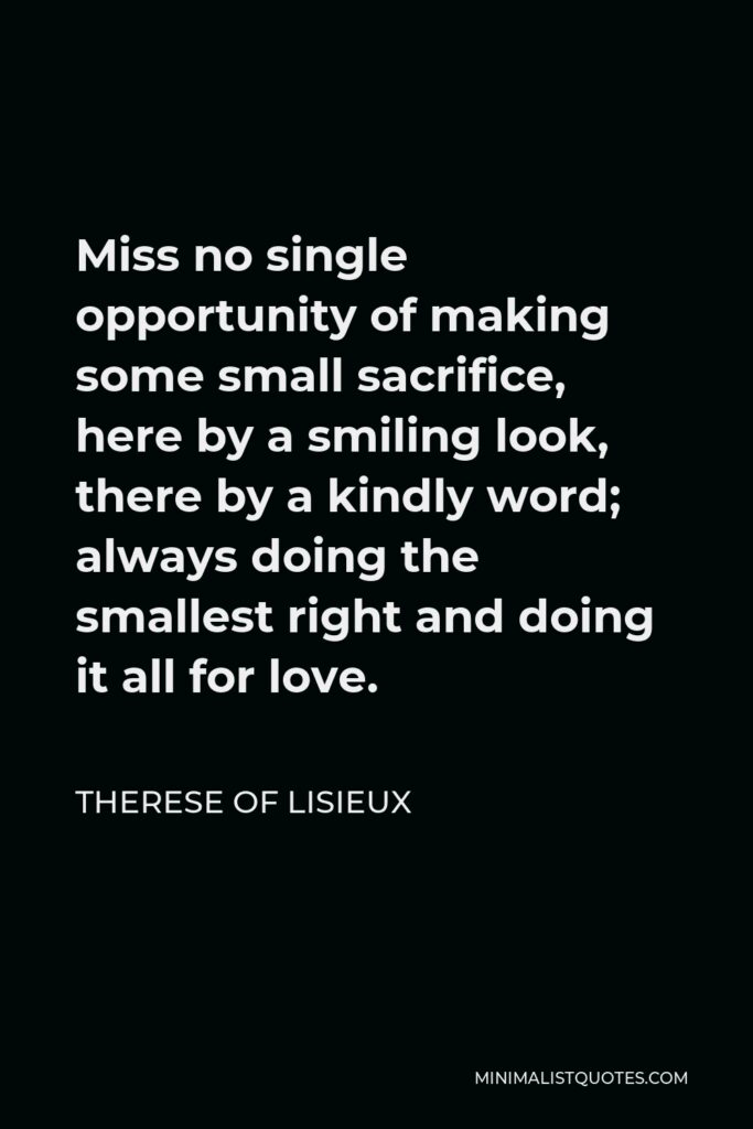 Therese of Lisieux Quote - Miss no single opportunity of making some small sacrifice, here by a smiling look, there by a kindly word; always doing the smallest right and doing it all for love.