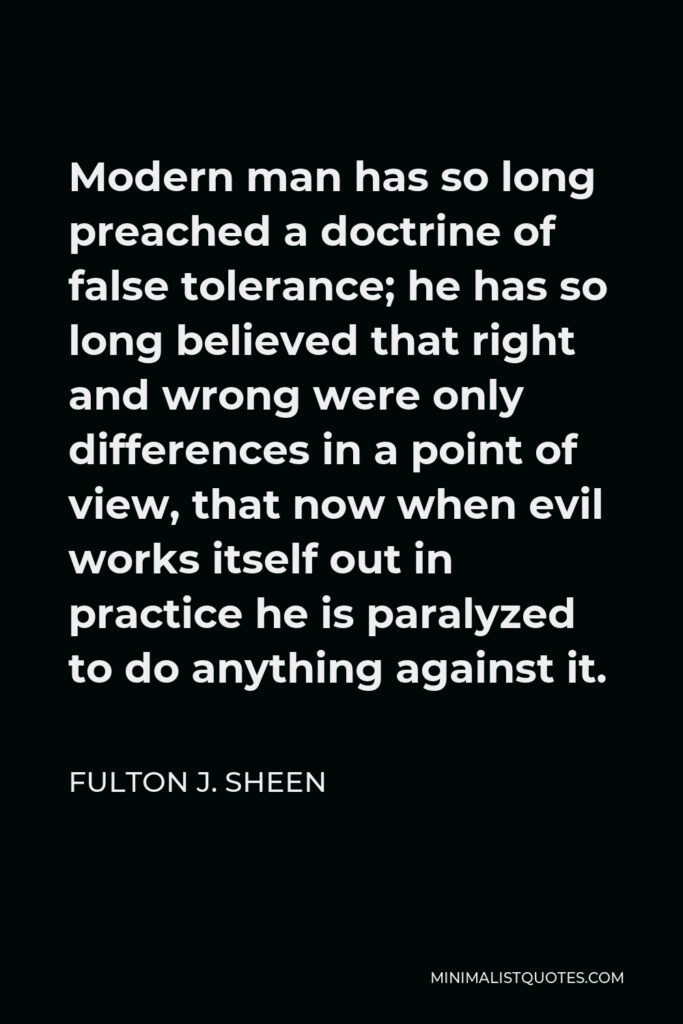Fulton J. Sheen Quote - Modern man has so long preached a doctrine of false tolerance; he has so long believed that right and wrong were only differences in a point of view, that now when evil works itself out in practice he is paralyzed to do anything against it.