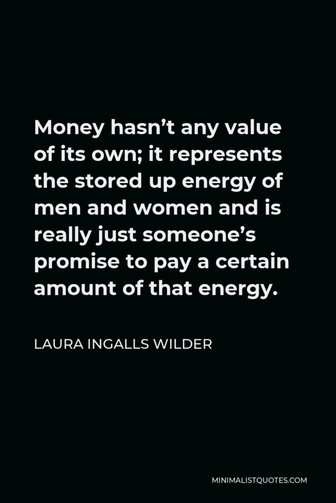 Laura Ingalls Wilder Quote - Money hasn’t any value of its own; it represents the stored up energy of men and women and is really just someone’s promise to pay a certain amount of that energy.