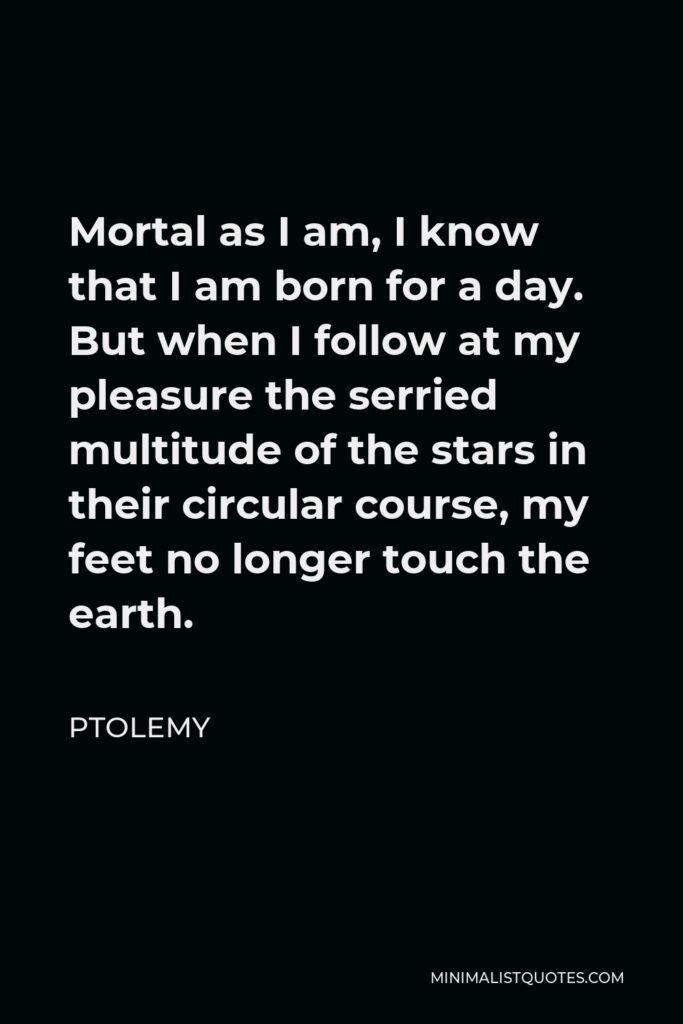 Ptolemy Quote - Mortal as I am, I know that I am born for a day. But when I follow at my pleasure the serried multitude of the stars in their circular course, my feet no longer touch the earth.