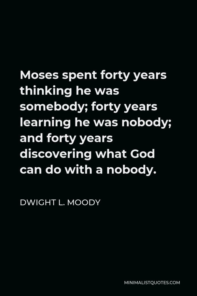 Dwight L. Moody Quote - Moses spent forty years thinking he was somebody; forty years learning he was nobody; and forty years discovering what God can do with a nobody.