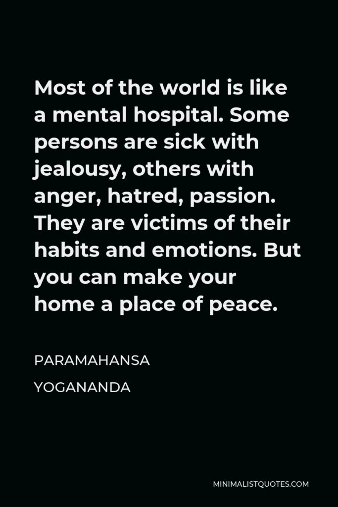 Paramahansa Yogananda Quote - Most of the world is like a mental hospital. Some persons are sick with jealousy, others with anger, hatred, passion. They are victims of their habits and emotions. But you can make your home a place of peace.