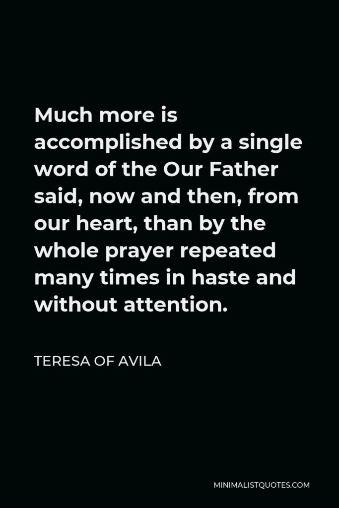 Teresa of Avila Quote - Much more is accomplished by a single word of the Our Father said, now and then, from our heart, than by the whole prayer repeated many times in haste and without attention.