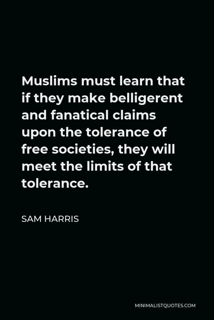 Sam Harris Quote - Muslims must learn that if they make belligerent and fanatical claims upon the tolerance of free societies, they will meet the limits of that tolerance.