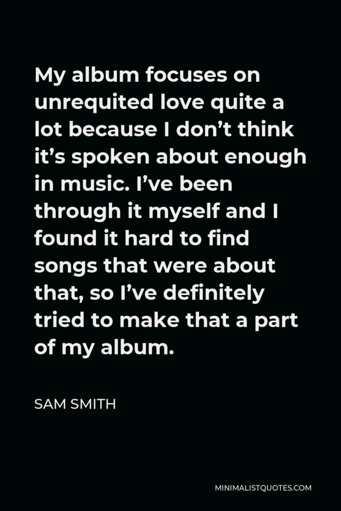 Sam Smith Quote - My album focuses on unrequited love quite a lot because I don’t think it’s spoken about enough in music. I’ve been through it myself and I found it hard to find songs that were about that, so I’ve definitely tried to make that a part of my album.