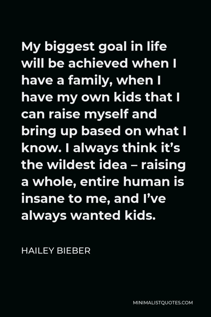 Hailey Bieber Quote - My biggest goal in life will be achieved when I have a family, when I have my own kids that I can raise myself and bring up based on what I know. I always think it’s the wildest idea – raising a whole, entire human is insane to me, and I’ve always wanted kids.