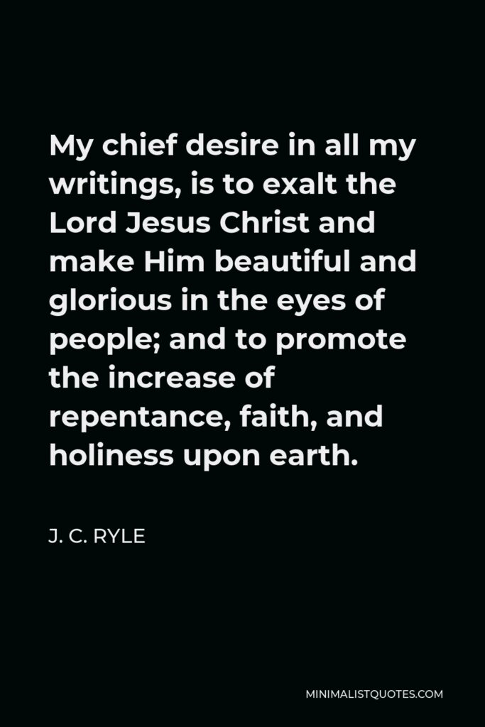 J. C. Ryle Quote - My chief desire in all my writings, is to exalt the Lord Jesus Christ and make Him beautiful and glorious in the eyes of people; and to promote the increase of repentance, faith, and holiness upon earth.