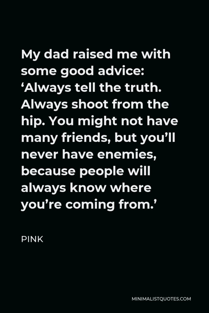 Pink Quote - My dad raised me with some good advice: ‘Always tell the truth. Always shoot from the hip. You might not have many friends, but you’ll never have enemies, because people will always know where you’re coming from.’
