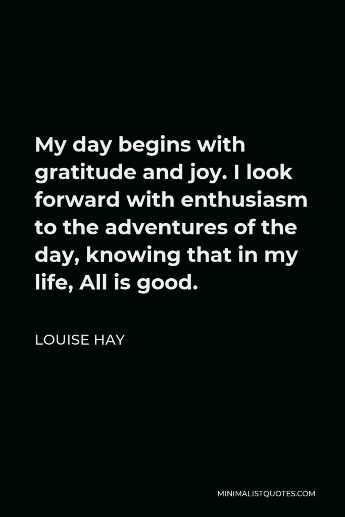 Louise Hay Quote - My day begins with gratitude and joy. I look forward with enthusiasm to the adventures of the day, knowing that in my life, All is good.