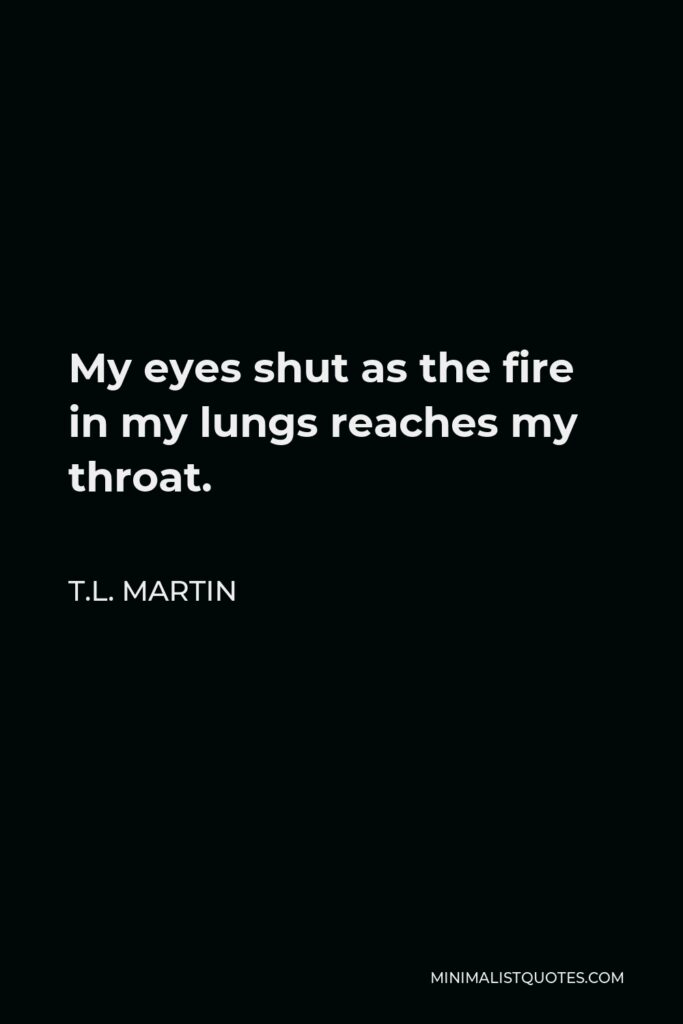 T.L. Martin Quote - My eyes shut as the fire in my lungs reaches my throat.